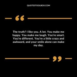 The truth I like you. A lot. You make me happy. You make me laugh. You’re smart. You’re different. You’re a little crazy and awkward, and your smile alone can make my day.