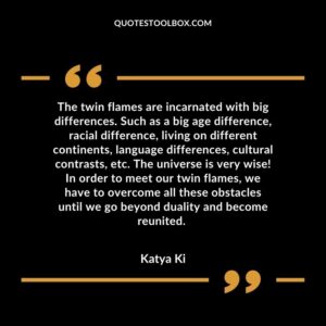 The twin flames are incarnated with big differences. Such as a big age difference, racial difference, living on different continents, language differences, cultural contrasts, etc.