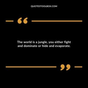 The world is a jungle you either fight and dominate or hide and evaporate.
