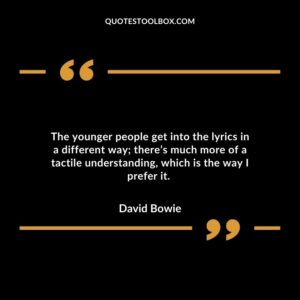 The younger people get into the lyrics in a different way; there’s much more of a tactile understanding, which is the way I prefer it.