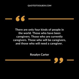 There are only four kinds of people in the world. Those who have been caregivers. Those who are currently caregivers. Those who will be caregivers, and those who
