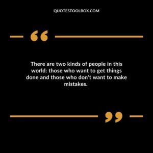 There are two kinds of people in this world those who want to get things done and those who dont want to make mistakes.