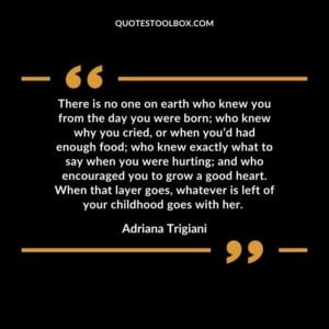 There is no one on earth who knew you from the day you were born; who knew why you cried, or when you’d had enough food; who knew exactly what to say when you were hurting; and who