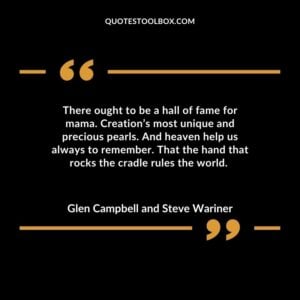 There ought to be a hall of fame for mama. Creations most unique and precious pearls. And heaven help us always to remember. That the hand that rocks the cradle rules the world.