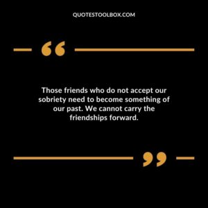 Those friends who do not accept our sobriety need to become something of our past. We cannot carry the friendships forward.