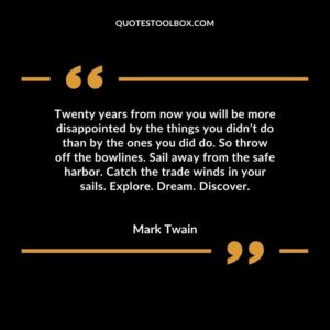 Twenty years from now you will be more disappointed by the things you didn’t do than by the ones you did do. So throw off the bowlines. Sail away from the safe harbor. Catch the