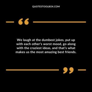 We laugh at the dumbest jokes put up with each others worst mood go along with the craziest ideas and thats what makes us the most amazing best friends.