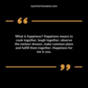 What is happiness Happiness means to cook together, laugh together, observe the meteor shower, make common plans and fulfill them together. Happiness for me is you.