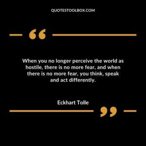When you no longer perceive the world as hostile there is no more fear and when there is no more fear you think speak and act differently.