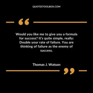 Would you like me to give you a formula for success It’s quite simple, really Double your rate of failure. You are thinking of failure as the enemy of success.