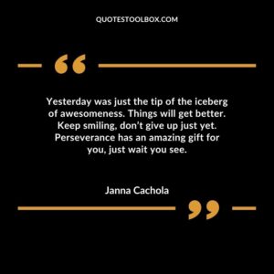 Yesterday was just the tip of the iceberg of awesomeness. Things will get better. Keep smiling dont give up just yet. Perseverance has an amazing gift for you just wait you see.
