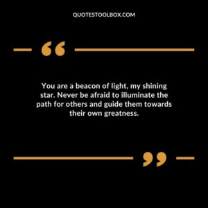 You are a beacon of light my shining star. Never be afraid to illuminate the path for others and guide them towards their own greatness.