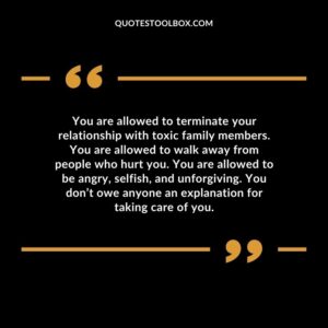 You are allowed to terminate your relationship with toxic family members. You are allowed to walk away from people who hurt you. You are allowed to be angry, selfish, and