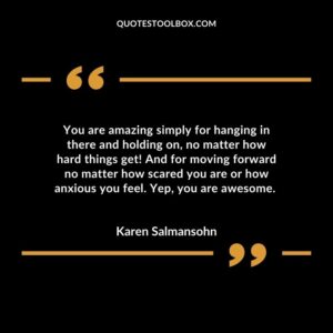 You are amazing simply for hanging in there and holding on no matter how hard things get And for moving forward no matter how scared you are or how anxious you feel. Yep you are awesome.