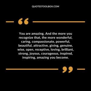 You are amazing. And the more you recognize that, the more wonderful, caring, compassionate, powerful, beautiful, attractive, giving, genuine, wise, open, receptive, loving