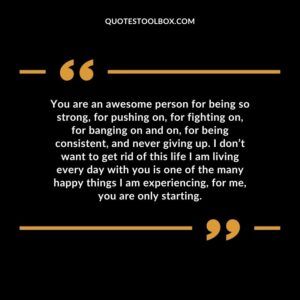 You are an awesome person for being so strong, for pushing on, for fighting on, for banging on and on, for being consistent, and never giving up. I don’t want to get rid of this