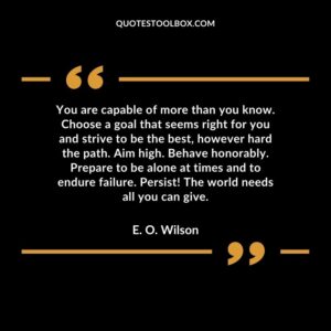 You are capable of more than you know. Choose a goal that seems right for you and strive to be the best, however hard the path. Aim high. Behave honorably. Prepare to be alone at