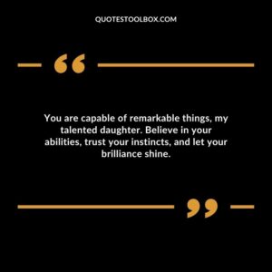 You are capable of remarkable things my talented daughter. Believe in your abilities trust your instincts and let your brilliance shine.