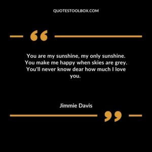 You are my sunshine my only sunshine. You make me happy when skies are grey. Youll never know dear how much I love you.