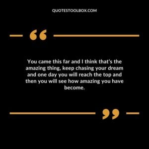 You came this far and I think thats the amazing thing keep chasing your dream and one day you will reach the top and then you will see how amazing you have become.