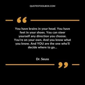 You have brains in your head. You have feet in your shoes. You can steer yourself any direction you choose. You’re on your own. And you know what you know. And YOU are the one