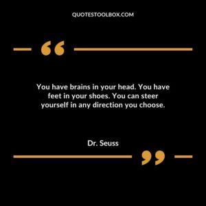 You have brains in your head. You have feet in your shoes. You can steer yourself in any direction you choose.
