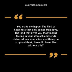 You make me happy. The kind of happiness that only comes from love. The kind that gives you that tingling feeling in your stomach and sends shivers down your spine, and then you