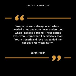 Your arms were always open when I needed a hug and your heart understood when I needed a friend. Those gentle eyes were stern when I needed a lesson. Your strength and love has guided