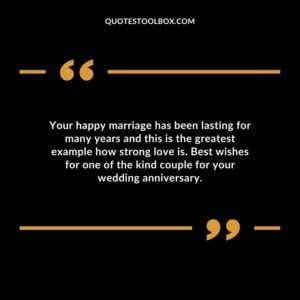 Your happy marriage has been lasting for many years and this is the greatest example how strong love is. Best wishes for one of the kind couple for your wedding anniversary.