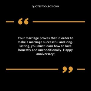 Your marriage proves that in order to make a marriage successful and long lasting you must learn how to love honestly and unconditionally. Happy anniversary