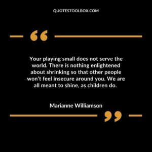 Your playing small does not serve the world. There is nothing enlightened about shrinking so that other people wont feel insecure around you. We are all meant to shine as children do.