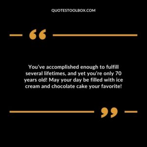 You’ve accomplished enough to fulfill several lifetimes and yet you’re only 70 years old! May your day be filled with ice cream and chocolate cake your favorite!
