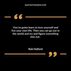 Youve gotta learn to love yourself and live your own life. Then you can go out in the world and try and figure everything else out.