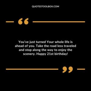 You’ve just turned Your whole life is ahead of you. Take the road less traveled and stop along the way to enjoy the scenery. Happy 21st birthday!