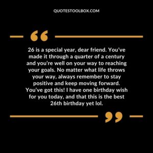 26 is a special year, dear friend. You’ve made it through a quarter of a century and you’re well on your way to reaching your goals. No matter what life throws your way, always