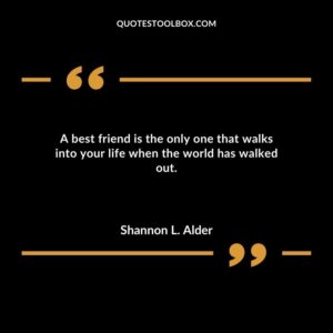 A best friend is the only one that walks into your life when the world has walked out.