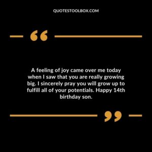 A feeling of joy came over me today when I saw that you are really growing big. I sincerely pray you will grow up to fulfill all of your potentials. Happy 14th birthday son.