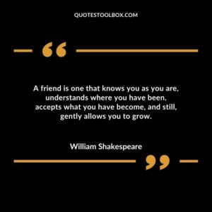 A friend is one that knows you as you are understands where you have been accepts what you have become and still gently allows you to grow.