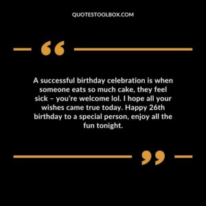 A successful birthday celebration is when someone eats so much cake, they feel sick – you’re welcome lol. I hope all your wishes came true today. Happy 26th birthday to a special