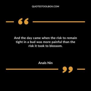 And the day came when the risk to remain tight in a bud was more painful than the risk it took to blossom.
