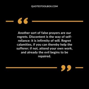 Another sort of false prayers are our regrets. Discontent is the way of self reliance: it is infirmity of will.