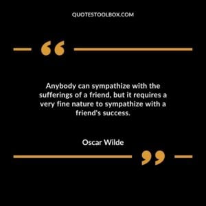 Anybody can sympathize with the sufferings of a friend but it requires a very fine nature to sympathize with a friend's success.