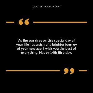 As the sun rises on this special day of your life, it’s a sign of a brighter journey of your new age. I wish you the best of everything. Happy 14th Birthday.