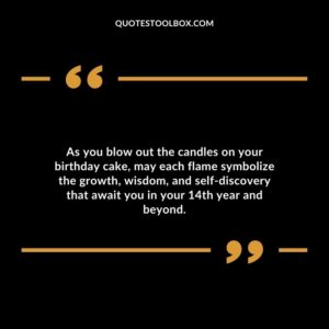 As you blow out the candles on your birthday cake, may each flame symbolize the growth, wisdom, and self discovery that await you in your 14th year and beyond.