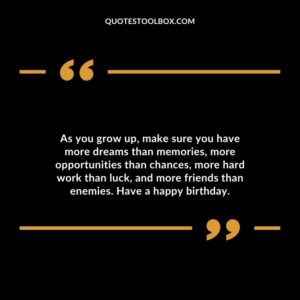 As you grow up, make sure you have more dreams than memories, more opportunities than chances, more hard work than luck, and more friends than enemies. Have a happy birthday.