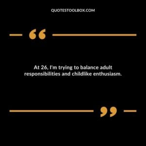 At 26 Im trying to balance adult responsibilities and childlike enthusiasm.