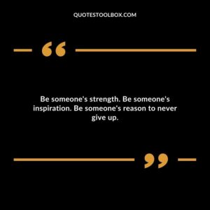 Be someones strength. Be someones inspiration. Be someones reason to never give up.