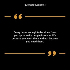 Being brave enough to be alone frees you up to invite people into your life because you want them and not because you need them.