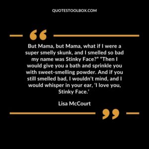 But Mama, but Mama, what if I were a super smelly skunk, and I smelled so bad my name was Stinky Face” “Then I would give you a bath and sprinkle you with sweet smelling powder.