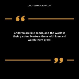 Children are like seeds and the world is their garden. Nurture them with love and watch them grow.